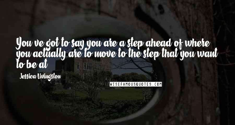 Jessica Livingston Quotes: You've got to say you are a step ahead of where you actually are to move to the step that you want to be at.