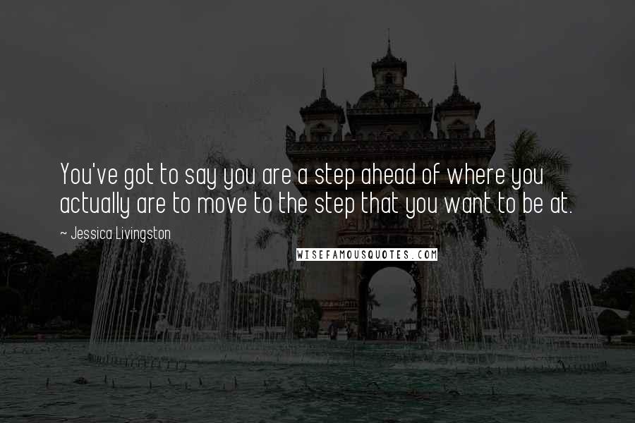 Jessica Livingston Quotes: You've got to say you are a step ahead of where you actually are to move to the step that you want to be at.