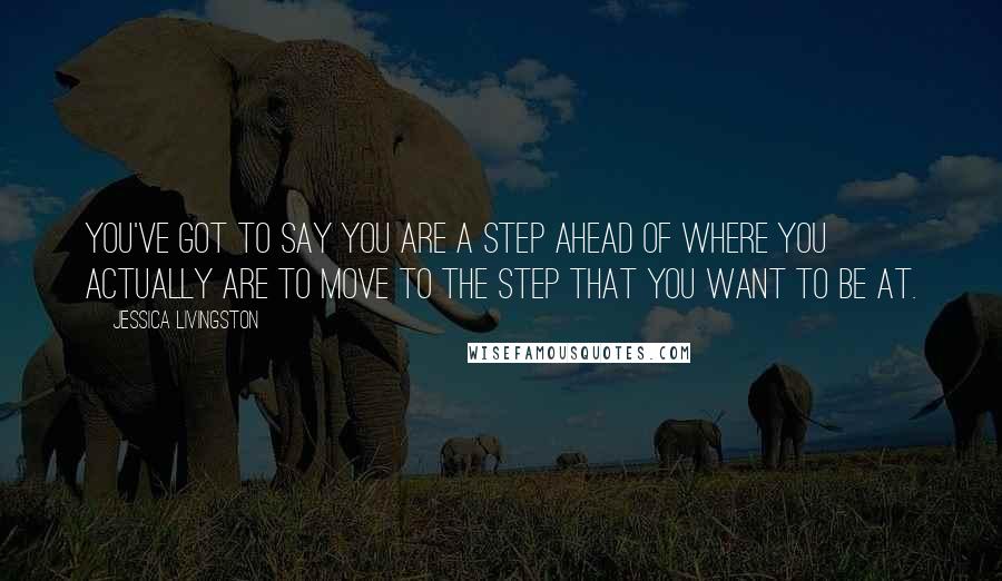 Jessica Livingston Quotes: You've got to say you are a step ahead of where you actually are to move to the step that you want to be at.