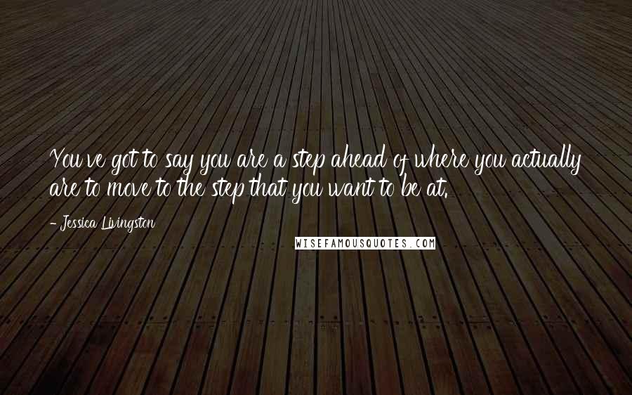 Jessica Livingston Quotes: You've got to say you are a step ahead of where you actually are to move to the step that you want to be at.