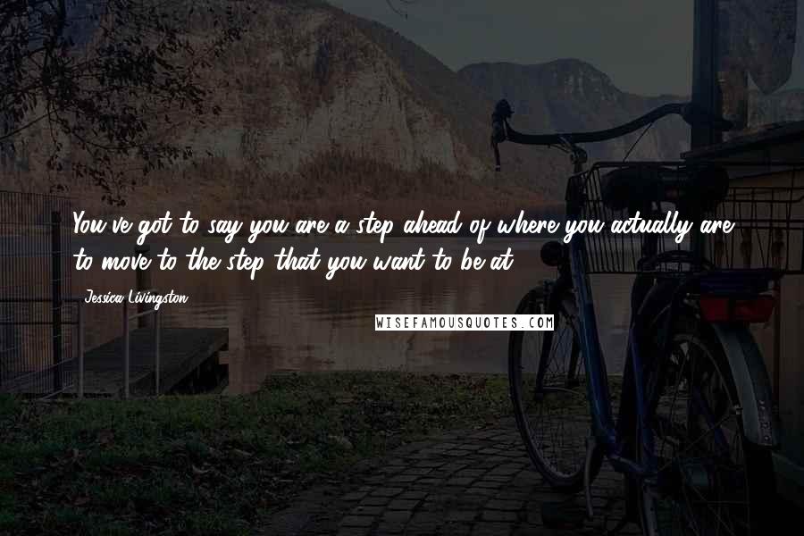 Jessica Livingston Quotes: You've got to say you are a step ahead of where you actually are to move to the step that you want to be at.