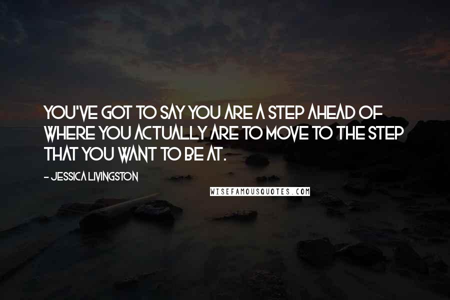 Jessica Livingston Quotes: You've got to say you are a step ahead of where you actually are to move to the step that you want to be at.