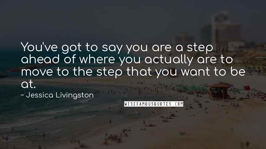 Jessica Livingston Quotes: You've got to say you are a step ahead of where you actually are to move to the step that you want to be at.