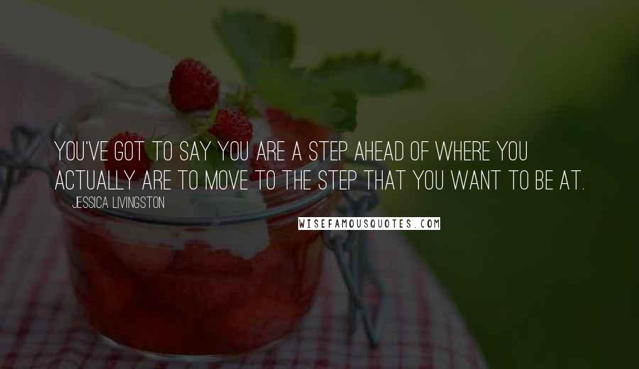 Jessica Livingston Quotes: You've got to say you are a step ahead of where you actually are to move to the step that you want to be at.