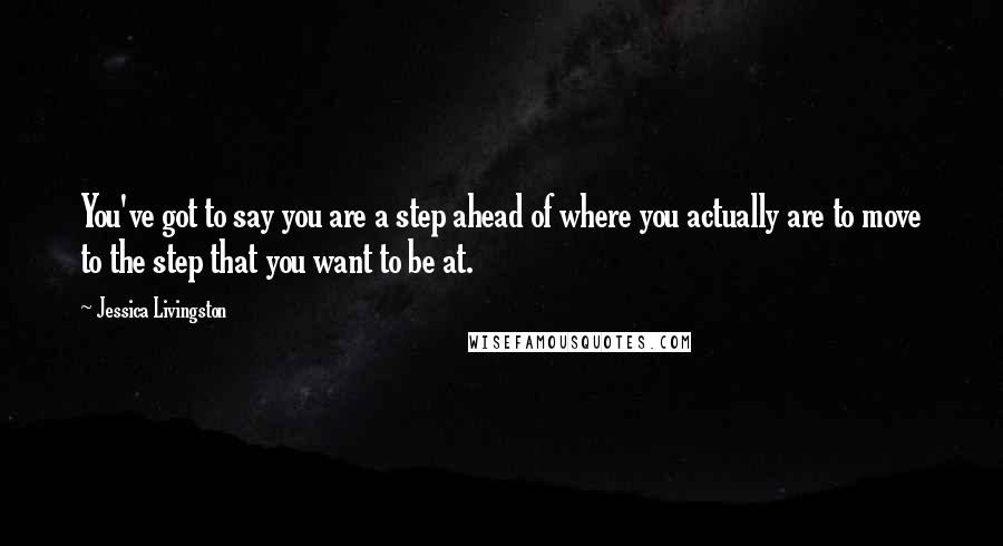 Jessica Livingston Quotes: You've got to say you are a step ahead of where you actually are to move to the step that you want to be at.