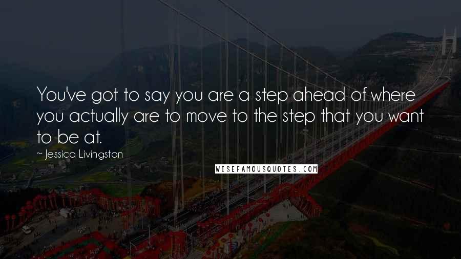 Jessica Livingston Quotes: You've got to say you are a step ahead of where you actually are to move to the step that you want to be at.