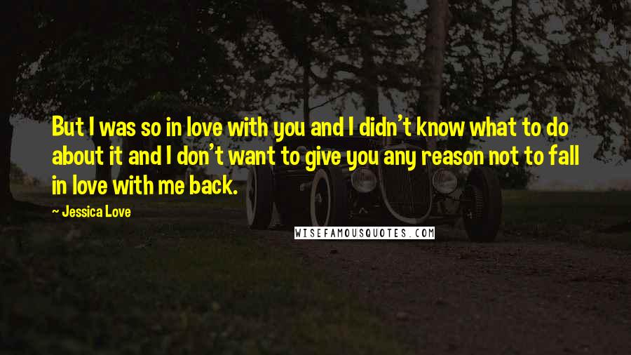 Jessica Love Quotes: But I was so in love with you and I didn't know what to do about it and I don't want to give you any reason not to fall in love with me back.