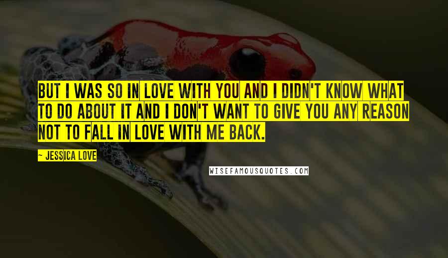 Jessica Love Quotes: But I was so in love with you and I didn't know what to do about it and I don't want to give you any reason not to fall in love with me back.