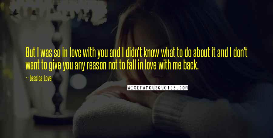 Jessica Love Quotes: But I was so in love with you and I didn't know what to do about it and I don't want to give you any reason not to fall in love with me back.