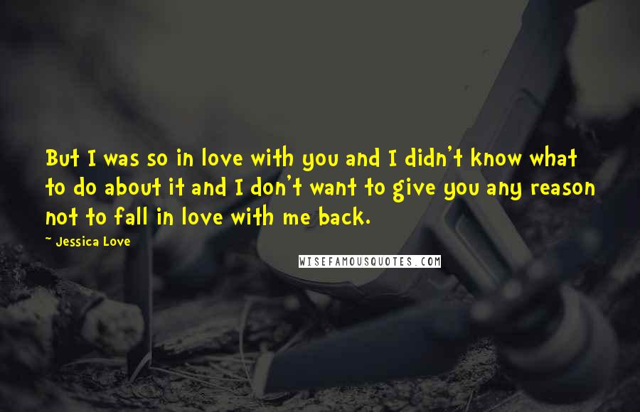 Jessica Love Quotes: But I was so in love with you and I didn't know what to do about it and I don't want to give you any reason not to fall in love with me back.