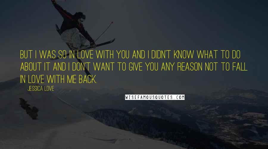 Jessica Love Quotes: But I was so in love with you and I didn't know what to do about it and I don't want to give you any reason not to fall in love with me back.