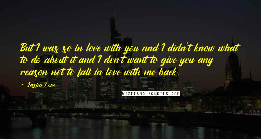 Jessica Love Quotes: But I was so in love with you and I didn't know what to do about it and I don't want to give you any reason not to fall in love with me back.