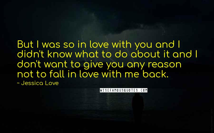 Jessica Love Quotes: But I was so in love with you and I didn't know what to do about it and I don't want to give you any reason not to fall in love with me back.