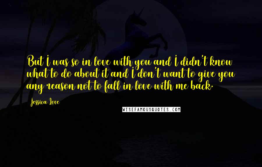 Jessica Love Quotes: But I was so in love with you and I didn't know what to do about it and I don't want to give you any reason not to fall in love with me back.