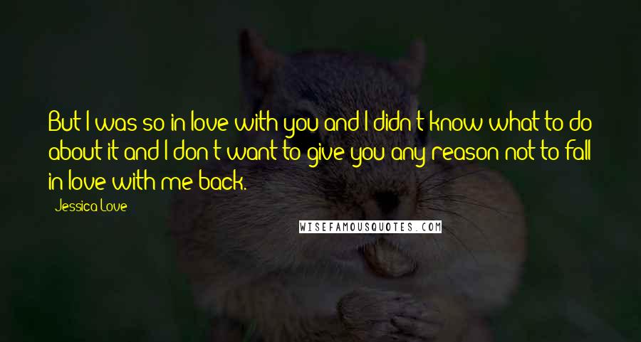 Jessica Love Quotes: But I was so in love with you and I didn't know what to do about it and I don't want to give you any reason not to fall in love with me back.