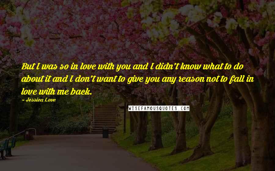 Jessica Love Quotes: But I was so in love with you and I didn't know what to do about it and I don't want to give you any reason not to fall in love with me back.