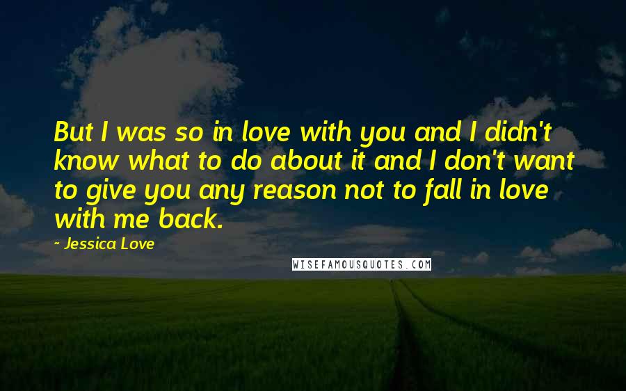 Jessica Love Quotes: But I was so in love with you and I didn't know what to do about it and I don't want to give you any reason not to fall in love with me back.