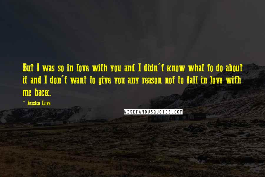 Jessica Love Quotes: But I was so in love with you and I didn't know what to do about it and I don't want to give you any reason not to fall in love with me back.