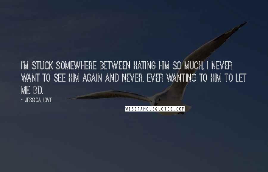 Jessica Love Quotes: I'm stuck somewhere between hating him so much, I never want to see him again and never, ever wanting to him to let me go.