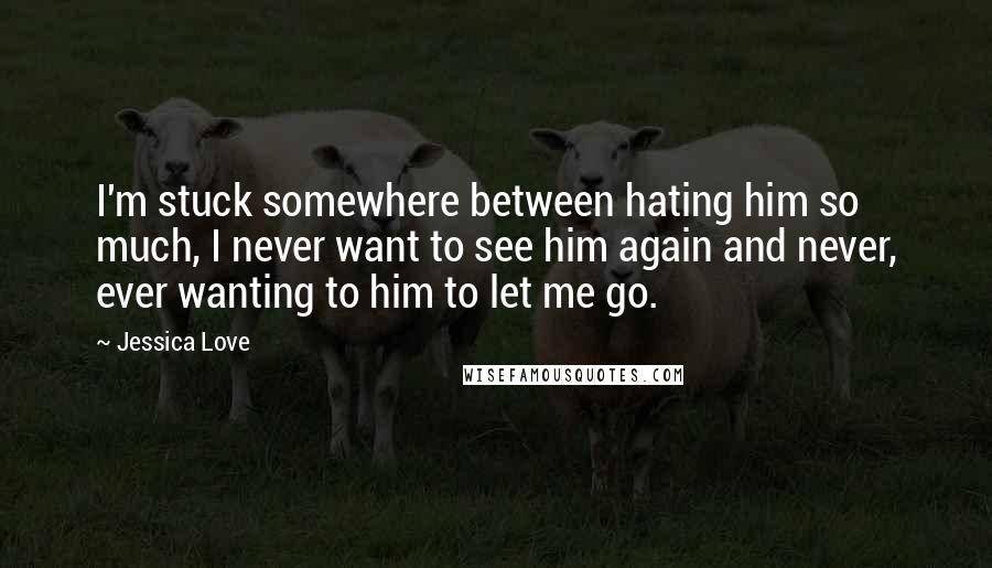 Jessica Love Quotes: I'm stuck somewhere between hating him so much, I never want to see him again and never, ever wanting to him to let me go.
