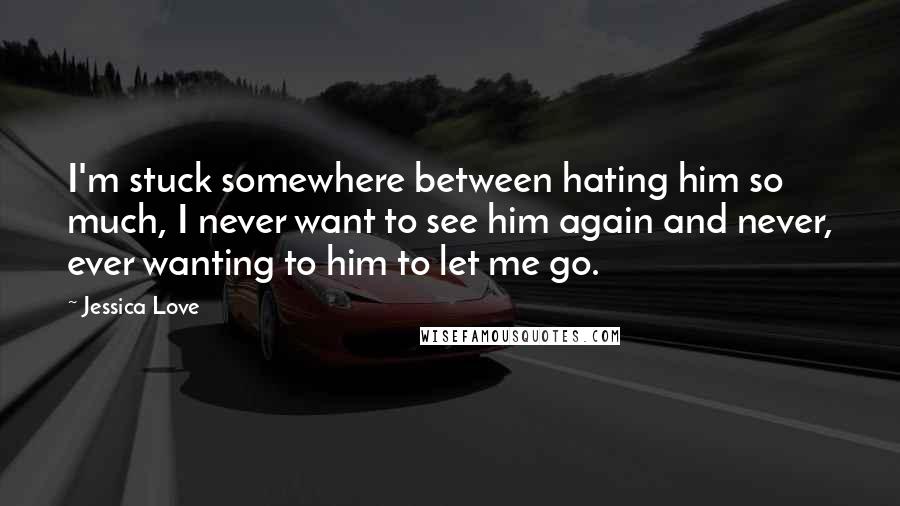 Jessica Love Quotes: I'm stuck somewhere between hating him so much, I never want to see him again and never, ever wanting to him to let me go.