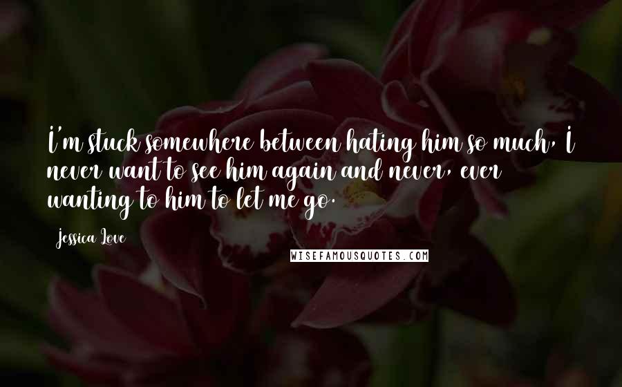 Jessica Love Quotes: I'm stuck somewhere between hating him so much, I never want to see him again and never, ever wanting to him to let me go.