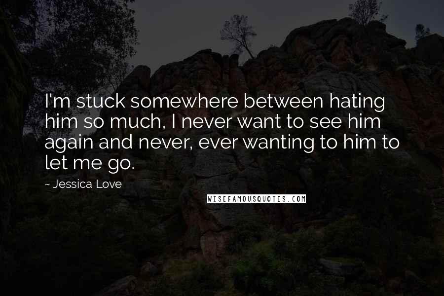 Jessica Love Quotes: I'm stuck somewhere between hating him so much, I never want to see him again and never, ever wanting to him to let me go.