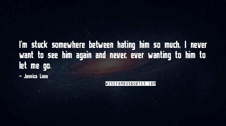 Jessica Love Quotes: I'm stuck somewhere between hating him so much, I never want to see him again and never, ever wanting to him to let me go.