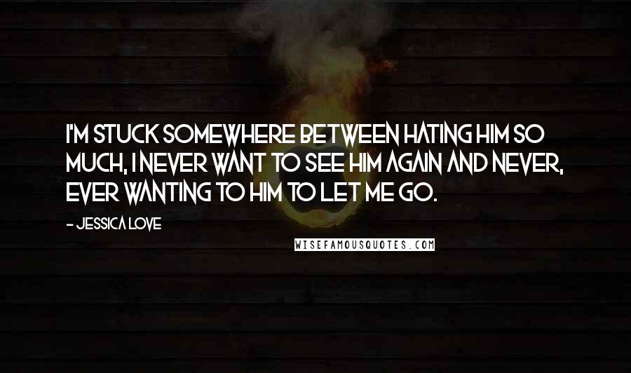 Jessica Love Quotes: I'm stuck somewhere between hating him so much, I never want to see him again and never, ever wanting to him to let me go.