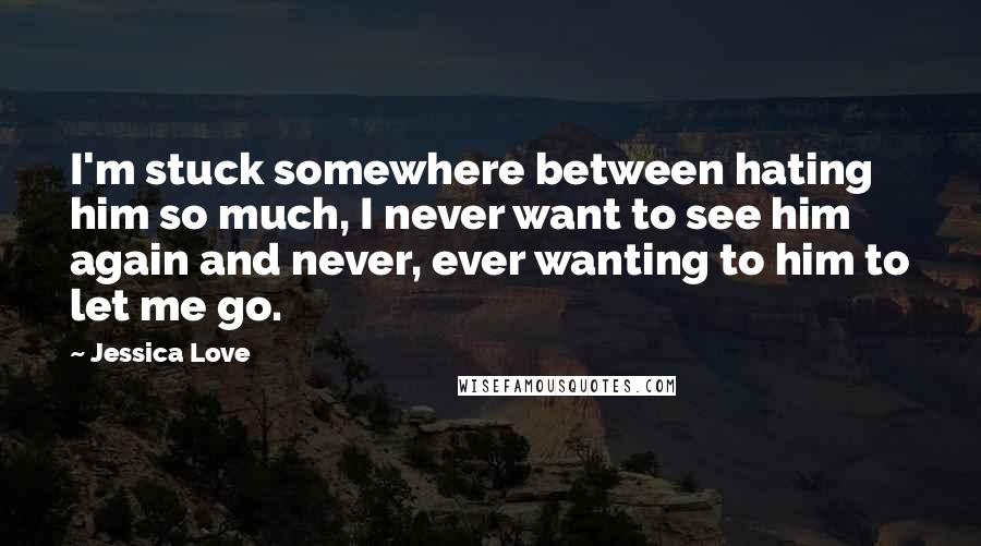 Jessica Love Quotes: I'm stuck somewhere between hating him so much, I never want to see him again and never, ever wanting to him to let me go.