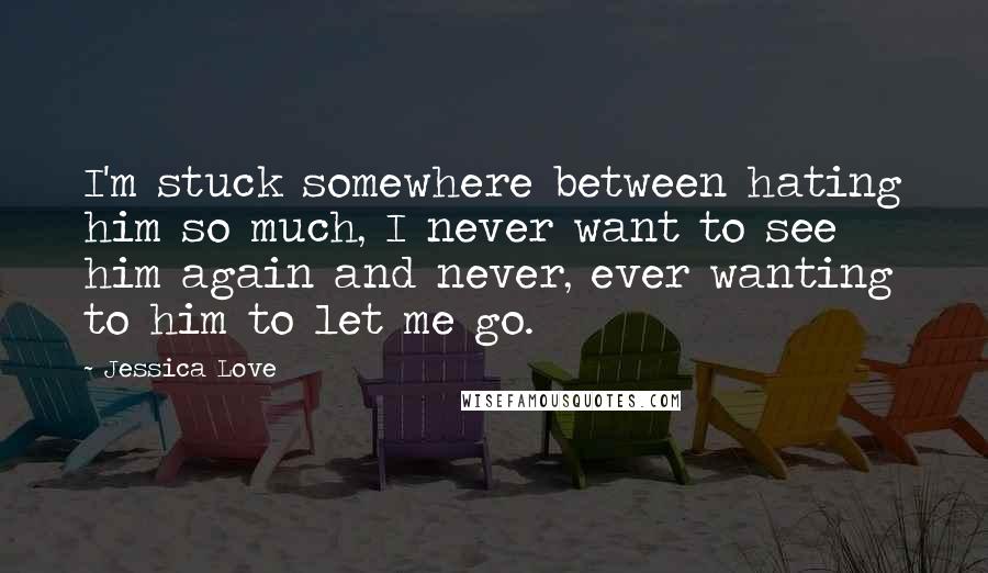 Jessica Love Quotes: I'm stuck somewhere between hating him so much, I never want to see him again and never, ever wanting to him to let me go.