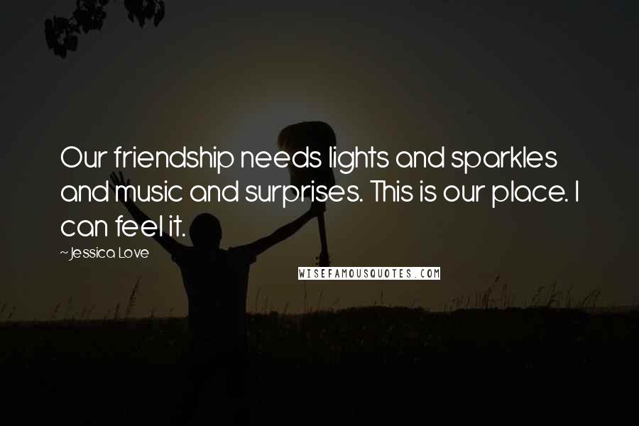 Jessica Love Quotes: Our friendship needs lights and sparkles and music and surprises. This is our place. I can feel it.