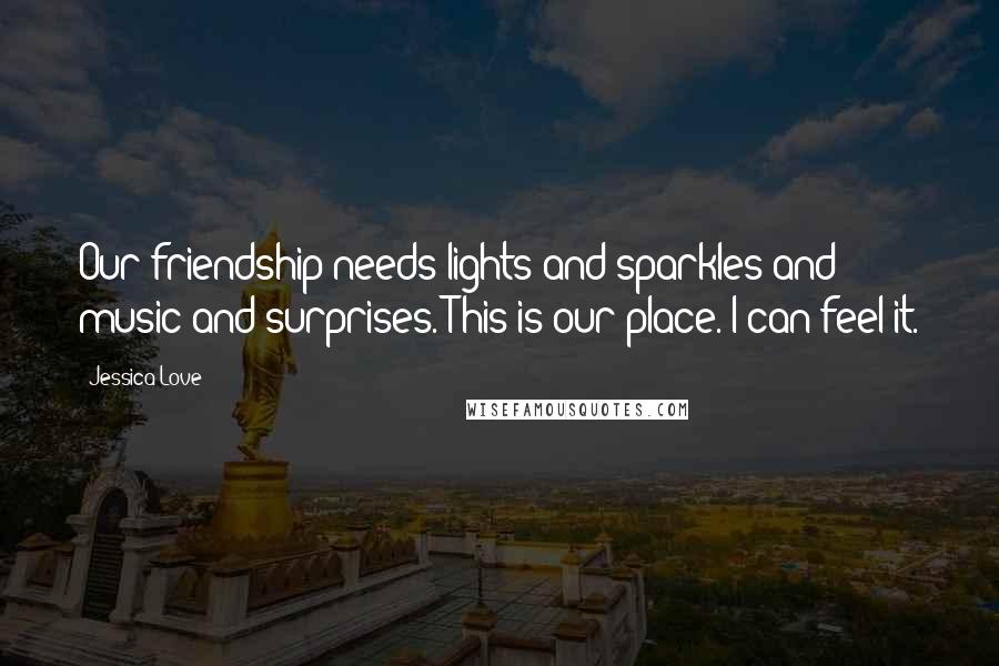 Jessica Love Quotes: Our friendship needs lights and sparkles and music and surprises. This is our place. I can feel it.