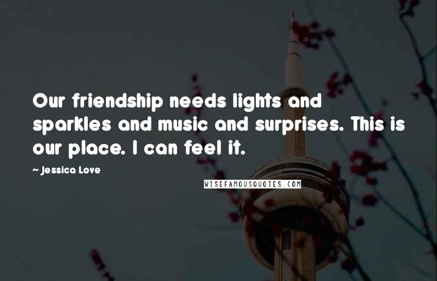 Jessica Love Quotes: Our friendship needs lights and sparkles and music and surprises. This is our place. I can feel it.