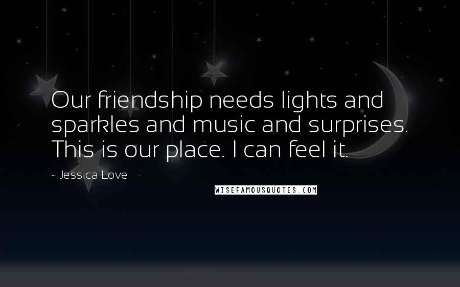 Jessica Love Quotes: Our friendship needs lights and sparkles and music and surprises. This is our place. I can feel it.