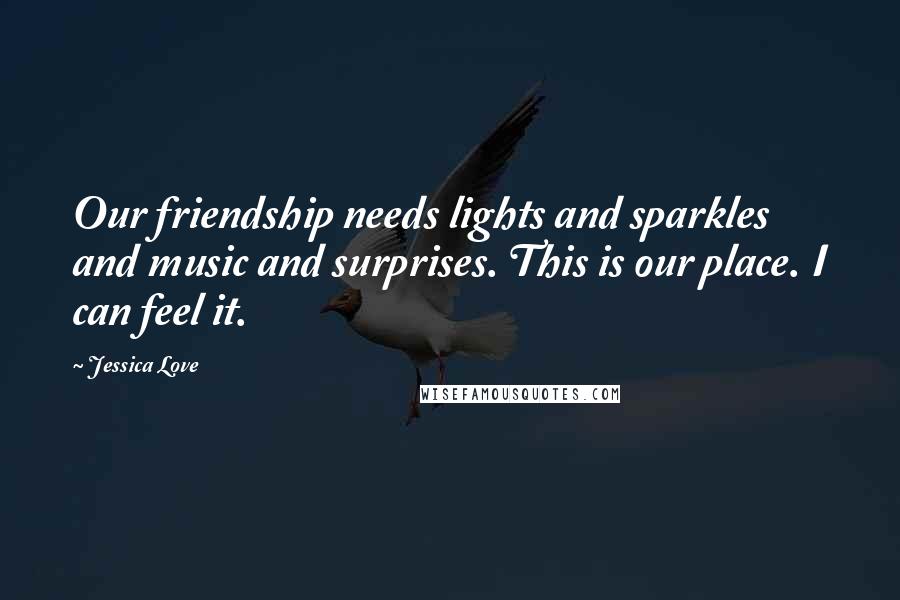 Jessica Love Quotes: Our friendship needs lights and sparkles and music and surprises. This is our place. I can feel it.