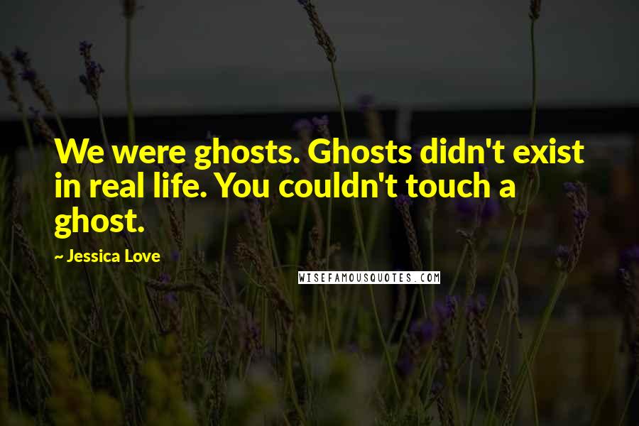 Jessica Love Quotes: We were ghosts. Ghosts didn't exist in real life. You couldn't touch a ghost.