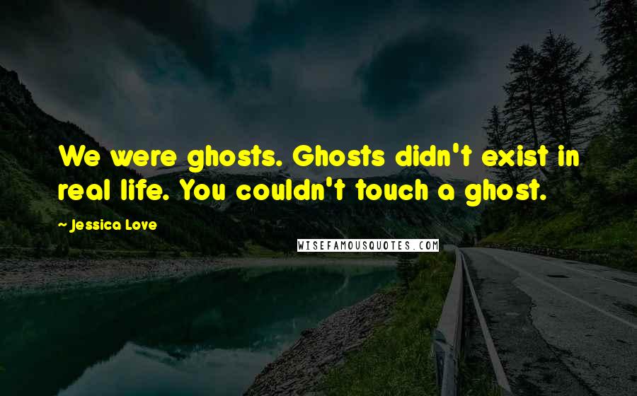 Jessica Love Quotes: We were ghosts. Ghosts didn't exist in real life. You couldn't touch a ghost.