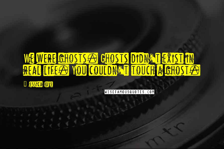 Jessica Love Quotes: We were ghosts. Ghosts didn't exist in real life. You couldn't touch a ghost.