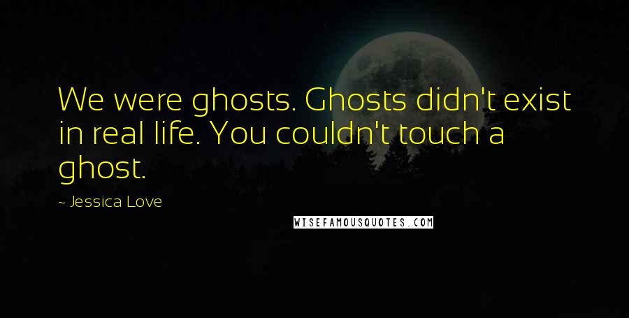 Jessica Love Quotes: We were ghosts. Ghosts didn't exist in real life. You couldn't touch a ghost.