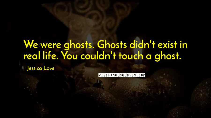 Jessica Love Quotes: We were ghosts. Ghosts didn't exist in real life. You couldn't touch a ghost.