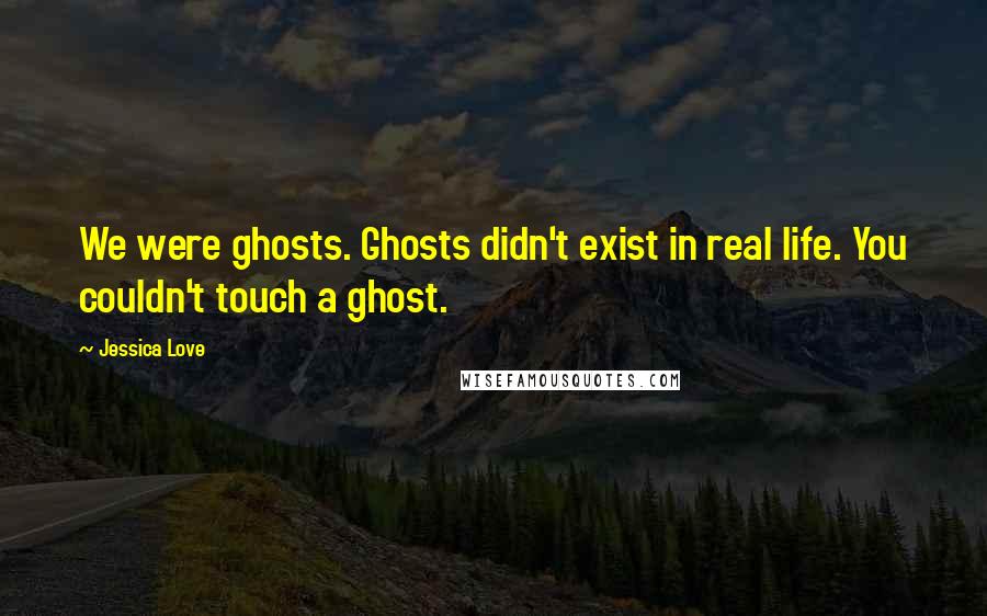 Jessica Love Quotes: We were ghosts. Ghosts didn't exist in real life. You couldn't touch a ghost.