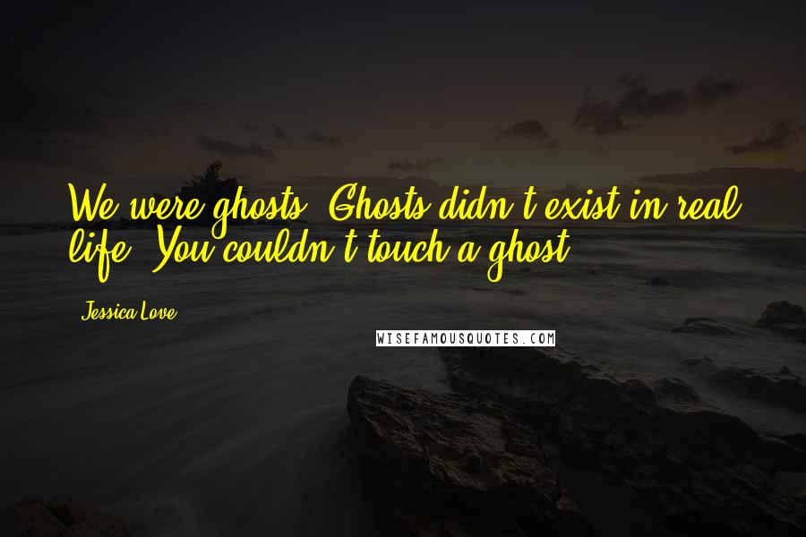 Jessica Love Quotes: We were ghosts. Ghosts didn't exist in real life. You couldn't touch a ghost.