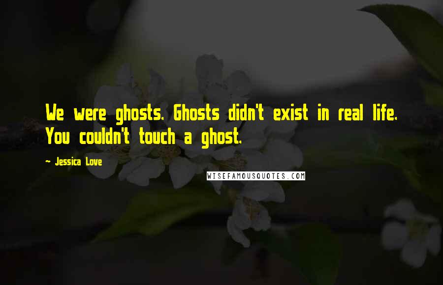 Jessica Love Quotes: We were ghosts. Ghosts didn't exist in real life. You couldn't touch a ghost.