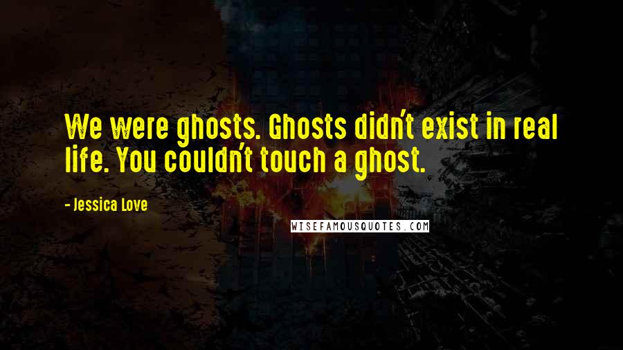 Jessica Love Quotes: We were ghosts. Ghosts didn't exist in real life. You couldn't touch a ghost.