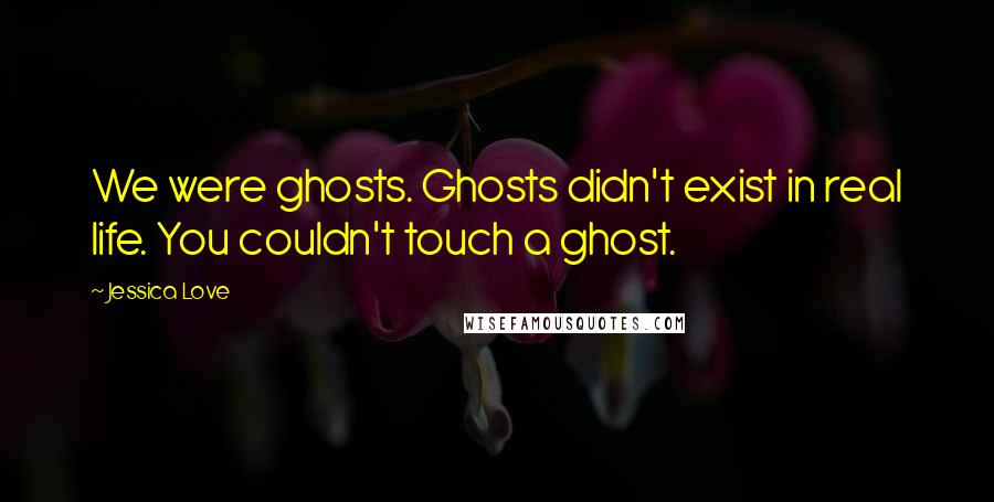 Jessica Love Quotes: We were ghosts. Ghosts didn't exist in real life. You couldn't touch a ghost.