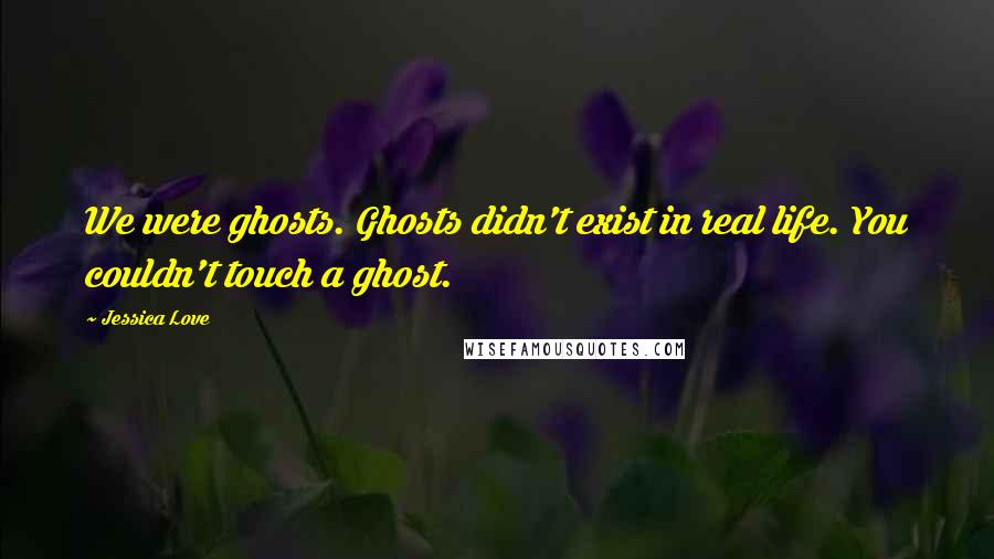 Jessica Love Quotes: We were ghosts. Ghosts didn't exist in real life. You couldn't touch a ghost.