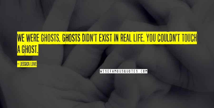 Jessica Love Quotes: We were ghosts. Ghosts didn't exist in real life. You couldn't touch a ghost.