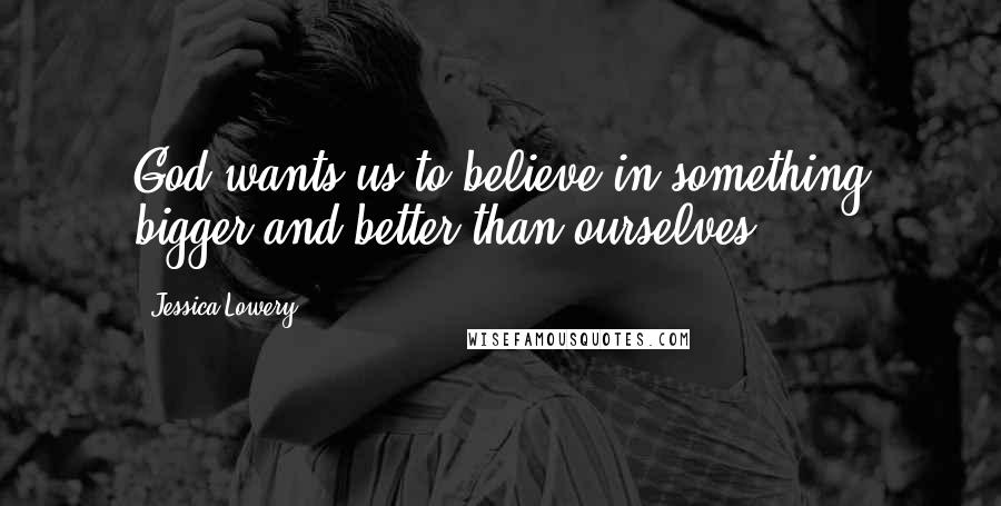 Jessica Lowery Quotes: God wants us to believe in something bigger and better than ourselves.