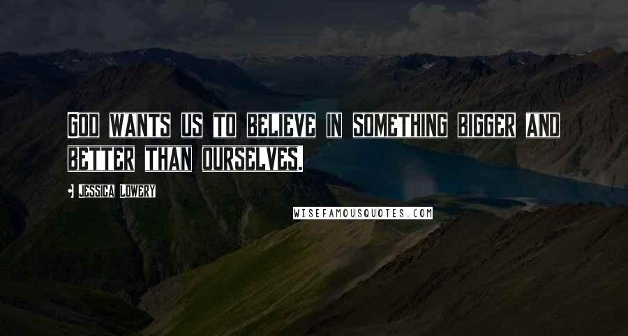 Jessica Lowery Quotes: God wants us to believe in something bigger and better than ourselves.